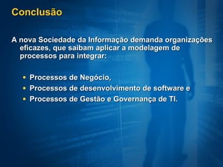 Conclusão

A nova Sociedade da Informação demanda organizações
  eficazes, que saibam aplicar a modelagem de
  processos para integrar:

  • Processos de Negócio,
  • Processos de desenvolvimento de software e
  • Processos de Gestão e Governança de TI.
 