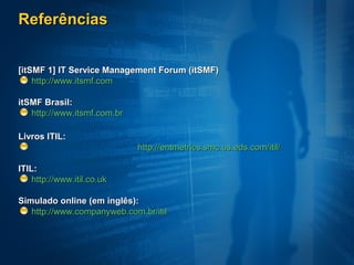 Referências


[itSMF 1] IT Service Management Forum (itSMF)
    http://www.itsmf.com

itSMF Brasil:
   http://www.itsmf.com.br

Livros ITIL:
                             http://entmetrics.smc.us.eds.com/itil/

ITIL:
    http://www.itil.co.uk

Simulado online (em inglês):
   http://www.companyweb.com.br/itil
 