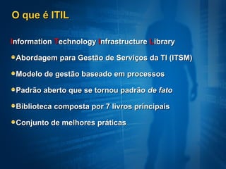O que é ITIL

Information Technology Infrastructure Library

 Abordagem para Gestão de Serviços da TI (ITSM)

 Modelo de gestão baseado em processos

 Padrão aberto que se tornou padrão de fato

 Biblioteca composta por 7 livros principais

 Conjunto de melhores práticas
 