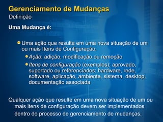 Gerenciamento de Mudanças Uma Mudança é: Uma ação que resulta em uma nova situação de um ou mais Itens de Configuração.  Ação : adição, modificação ou remoção Itens de configuração  (exemplos): aprovado, suportado ou referenciados: hardware, rede, software, aplicação, ambiente, sistema, desktop, documentação associada Qualquer ação que resulte em uma nova situação de um ou mais itens de configuração devem ser implementados dentro do processo de gerenciamento de mudanças.   Definição 