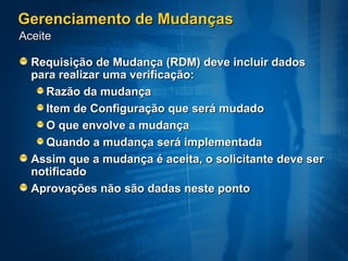 Gerenciamento de Mudanças Requisição de Mudança (RDM) deve incluir dados para realizar uma verificação:  Razão da mudança  Item de Configuração que será mudado O que envolve a mudança  Quando a mudança será implementada  Assim que a mudança é aceita, o solicitante deve ser notificado  Aprovações não são dadas neste ponto Aceite 