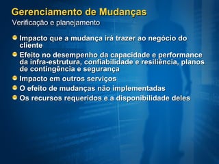 Gerenciamento de Mudanças Impacto que a mudança irá trazer ao negócio do cliente  Efeito no desempenho da capacidade e performance da infra-estrutura, confiabilidade e resiliência, planos de contingência e segurança Impacto em outros serviços  O efeito de mudanças não implementadas  Os recursos requeridos e a disponibilidade deles  Verificação e planejamento 