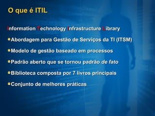 O que é ITIL I nformation  T echnology  I nfrastructure  L ibrary Abordagem para Gestão de Serviços da TI (ITSM) Modelo de gestão baseado em processos Padrão aberto que se tornou padrão  de fato Biblioteca composta por 7 livros principais Conjunto de melhores práticas 