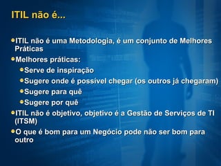 ITIL não é... ITIL não é uma Metodologia, é um conjunto de Melhores Práticas Melhores práticas:  Serve de inspiração Sugere onde é possível chegar (os outros já chegaram) Sugere para quê Sugere por quê ITIL não é objetivo, objetivo é a Gestão de Serviços de TI (ITSM) O que é bom para um Negócio pode não ser bom para outro 