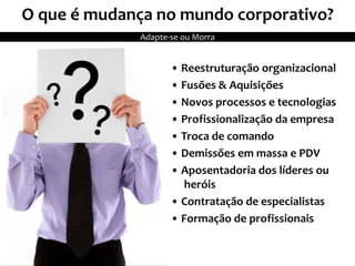 O que é mudança no mundo corporativo?
• Reestruturação organizacional
• Fusões & Aquisições
• Novos processos e tecnologias
• Profissionalização da empresa
• Troca de comando
• Demissões em massa e PDV
• Aposentadoria dos líderes ou
heróis
• Contratação de especialistas
• Formação de profissionais
Adapte-se ou Morra
 