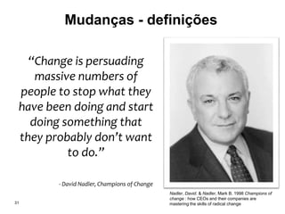 Mudanças - definições
31
Nadler, David. & Nadler, Mark B. 1998 Champions of
change : how CEOs and their companies are
mastering the skills of radical change
“Change is persuading
massive numbers of
people to stop what they
have been doing and start
doing something that
they probably don’t want
to do.”
- David Nadler, Champions of Change
 