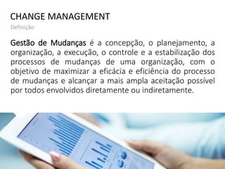 Gestão de Mudanças é a concepção, o planejamento, a
organização, a execução, o controle e a estabilização dos
processos de mudanças de uma organização, com o
objetivo de maximizar a eficácia e eficiência do processo
de mudanças e alcançar a mais ampla aceitação possível
por todos envolvidos diretamente ou indiretamente.
CHANGE MANAGEMENT
Definição
 