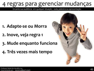 4 regras para gerenciar mudanças
1. Adapte-se ou Morra
2. Inove, veja regra 1
3. Mude enquanto funciona
4. Três vezes mais tempo
Encante sua audiência em qualquer situação – aula, palestra ou apresentação.
Professor Daniel de Carvalho Luz
Fone (15) 9126 5571 - daniel.luz@aprh.org.br 45
 