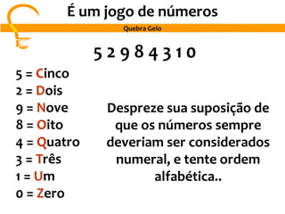 5 2 9 8 4 3 1 0
5 = Cinco
2 = Dois
9 = Nove
8 = Oito
4 = Quatro
3 = Três
1 = Um
0 = Zero
Despreze sua suposição de
que os números sempre
deveriam ser considerados
numeral, e tente ordem
alfabética..
É um jogo de números
Quebra Gelo
 