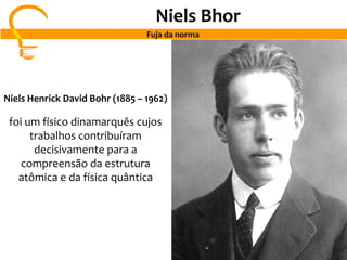 Niels Bhor
Fuja da norma
Niels Henrick David Bohr (1885 – 1962)
foi um físico dinamarquês cujos
trabalhos contribuíram
decisivamente para a
compreensão da estrutura
atômica e da física quântica
 