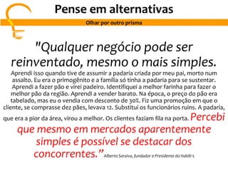 "Qualquer negócio pode ser
reinventado, mesmo o mais simples.
Aprendi isso quando tive de assumir a padaria criada por meu pai, morto num
assalto. Eu era o primogênito e a família só tinha a padaria para se sustentar.
Aprendi a fazer pão e virei padeiro. Identifiquei a melhor farinha para fazer o
melhor pão da região. Aprendi a vender barato. Na época, o preço do pão era
tabelado, mas eu o vendia com desconto de 30%. Fiz uma promoção em que o
cliente, se comprasse dez pães, levava 12. Substituí os funcionários ruins. A padaria,
que era a pior da área, virou a melhor. Os clientes faziam fila na porta. Percebi
que mesmo em mercados aparentemente
simples é possível se destacar dos
concorrentes.”Alberto Saraiva, fundador e Presidente do Habib´s
Pense em alternativas
Olhar por outro prisma
 