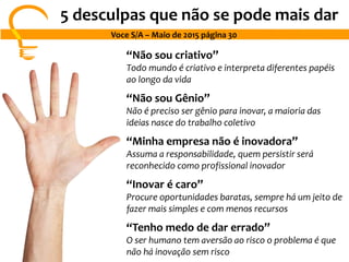 5 desculpas que não se pode mais dar
Voce S/A – Maio de 2015 página 30
“Não sou criativo”
Todo mundo é criativo e interpreta diferentes papéis
ao longo da vida
“Não sou Gênio”
Não é preciso ser gênio para inovar, a maioria das
ideias nasce do trabalho coletivo
“Minha empresa não é inovadora”
Assuma a responsabilidade, quem persistir será
reconhecido como profissional inovador
“Inovar é caro”
Procure oportunidades baratas, sempre há um jeito de
fazer mais simples e com menos recursos
“Tenho medo de dar errado”
O ser humano tem aversão ao risco o problema é que
não há inovação sem risco
 