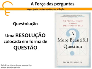 A Força das perguntas
A pergunta certa é metada da solução
Questolução
Uma RESOLUÇÃO
colocada em forma de
QUESTÃO
Referência: Warren Berger, autor do livro
A More Beautiful Question
 
