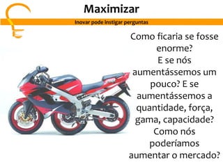 Como ficaria se fosse
enorme?
E se nós
aumentássemos um
pouco? E se
aumentássemos a
quantidade, força,
gama, capacidade?
Como nós
poderíamos
aumentar o mercado?
Maximizar
Inovar pode instigar perguntas
 