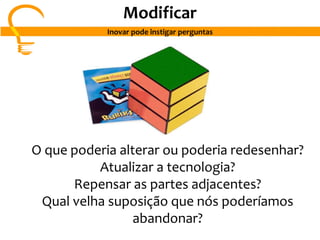 O que poderia alterar ou poderia redesenhar?
Atualizar a tecnologia?
Repensar as partes adjacentes?
Qual velha suposição que nós poderíamos
abandonar?
Modificar
Inovar pode instigar perguntas
 