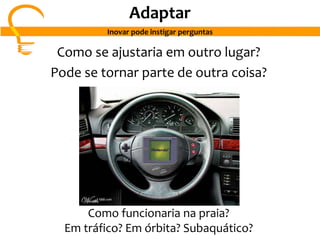 Como se ajustaria em outro lugar?
Pode se tornar parte de outra coisa?
Como funcionaria na praia?
Em tráfico? Em órbita? Subaquático?
Adaptar
Inovar pode instigar perguntas
 