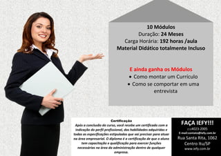 10 Módulos
Duração: 24 Meses
Carga Horária: 192 horas /aula
Material Didático totalmente Incluso

E ainda ganha os Módulos
 Como montar um Currículo
 Como se comportar em uma
entrevista

Certificação

Após a conclusão do curso, você recebe um certificado com a
indicação do perfil profissional, das habilidades adquiridas e
todas as especificações estipuladas que vai precisar para atuar
na área empresarial. O diploma é a certificação de que o aluno
tem capacitação e qualificação para exercer funções
necessárias na área da administração dentro de qualquer
empresa.

FAÇA IEFY!!!
(11)4023-2005

E-mail:contato@iefy.com.br

Rua Santa Rita, 1062
Centro Itu/SP
www.iefy.com.br

 