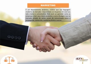 MARKETING
É um departamento dinâmico, criativo que usa linguagem
moderna de mercado – Esse módulo vai despertar em você seu
lado criativo e comunicativo. Nele você vai aprender como as
empresas criam seus novos produtos e como divulgam isso no
mercado através de varios canais de comunicaçào como a
propaganda, comerciais, marketing direto e outros.

 
