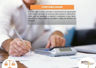 CONTABILIDADE
É o lado lógico, exato, concreto e convencional da organização
Esse módulo vai exigir de você seu lado racional e sistematico.
Nele você vai aprender a valorizar a empresa e seus bens.
Classificar e lançar todas as entradas e saídas de dinheiro da
empresa.

 