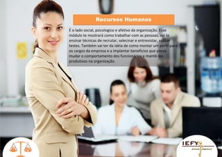 Recursos Humanos
É o lado social, psicologico e afetivo da organização. Esse
módulo te mostrará como trabalhar com as pessoas, vai te
ensinar técnicas de recrutar, selecinar e entrevistar, aplicar
testes. Também vai ter da idéia de como montar um perfil para
os cargos da empresa e a implantar beneficios que possa
mudar o comportamento dos funcionários e mantê-los
produtivos na organização.

 