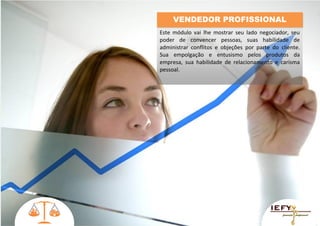 VENDEDOR PROFISSIONAL
Este módulo vai lhe mostrar seu lado negociador, seu
poder de convencer pessoas, suas habilidade de
administrar conflitos e objeções por parte do cliente.
Sua empolgação e entusismo pelos produtos da
empresa, sua habilidade de relacionamento e carisma
pessoal.

 