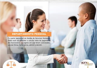 DEPARTAMENTO PESSOAL
É a parte operacinal da Gestão de Recursos Humanos.
Onde você vai aprender a calcular folha de pagamento
dos funcionários no regime em que foram contratados,
calcular férias, horas extras, admitir e demitir.

 