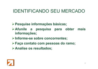 IDENTIFICANDO SEU MERCADO
Pesquise informações básicas;
Afunile a pesquisa para obter mais
informações;
Informe-se sobre concorrentes;
Faça contato com pessoas do ramo;
Analise os resultados;

11

 