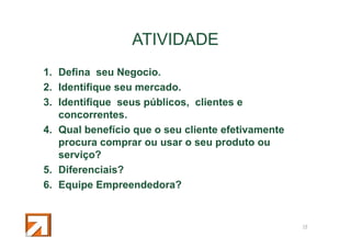 ATIVIDADE
1. Defina seu Negocio.
2. Identifique seu mercado.
3. Identifique seus públicos, clientes e
concorrentes.
4. Qual benefício que o seu cliente efetivamente
procura comprar ou usar o seu produto ou
serviço?
5. Diferenciais?
6. Equipe Empreendedora?

18

 