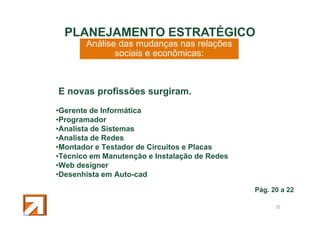 PLANEJAMENTO ESTRATÉGICO
Análise das mudanças nas relações
sociais e econômicas:

E novas profissões surgiram.
•Gerente de Informática
•Programador
•Analista de Sistemas
•Analista de Redes
•Montador e Testador de Circuitos e Placas
•Técnico em Manutenção e Instalação de Redes
•Web designer
•Desenhista em Auto-cad
Pág. 20 a 22
26

 