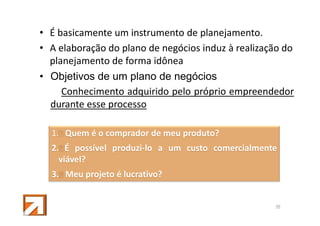 • É basicamente um instrumento de planejamento.
• A elaboração do plano de negócios induz à realização do
planejamento de forma idônea
• Objetivos de um plano de negócios
Conhecimento adquirido pelo próprio empreendedor
durante esse processo
1. Quem é o comprador de meu produto?
2. É possível produzi-lo a um custo comercialmente
viável?
3. Meu projeto é lucrativo?

48

 