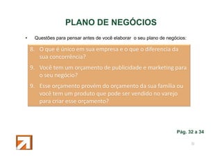 PLANO DE NEGÓCIOS
•

Questões para pensar antes de você elaborar o seu plano de negócios:

8. O que é único em sua empresa e o que o diferencia da
sua concorrência?
9. Você tem um orçamento de publicidade e marketing para
o seu negócio?
9. Esse orçamento provém do orçamento da sua família ou
você tem um produto que pode ser vendido no varejo
para criar esse orçamento?

Pág. 32 a 34
51

 