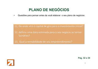 PLANO DE NEGÓCIOS
•

Questões para pensar antes de você elaborar o seu plano de negócios:

11. De onde virá o capital de giro para o investimento inicial?
12. definiu uma data estimada para o seu negócio se tornar
lucrativo?
13. Qual a rentabilidade de seu empreendimento?

Pág. 32 a 34
52

 