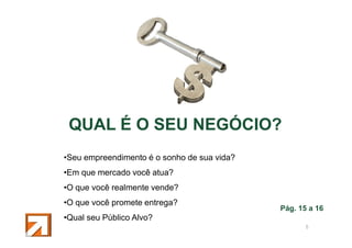 QUAL É O SEU NEGÓCIO?
•Seu empreendimento é o sonho de sua vida?
•Em que mercado você atua?
•O que você realmente vende?
•O que você promete entrega?

Pág. 15 a 16

•Qual seu Público Alvo?
6

 