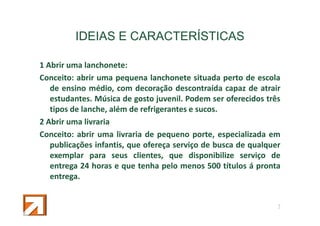 IDEIAS E CARACTERÍSTICAS
1 Abrir uma lanchonete:
Conceito: abrir uma pequena lanchonete situada perto de escola
de ensino médio, com decoração descontraída capaz de atrair
estudantes. Música de gosto juvenil. Podem ser oferecidos três
tipos de lanche, além de refrigerantes e sucos.
2 Abrir uma livraria
Conceito: abrir uma livraria de pequeno porte, especializada em
publicações infantis, que ofereça serviço de busca de qualquer
exemplar para seus clientes, que disponibilize serviço de
entrega 24 horas e que tenha pelo menos 500 títulos á pronta
entrega.

7

 