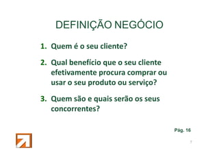 DEFINIÇÃO NEGÓCIO
1. Quem é o seu cliente?
2. Qual benefício que o seu cliente
efetivamente procura comprar ou
usar o seu produto ou serviço?
3. Quem são e quais serão os seus
concorrentes?
Pág. 16
9

 