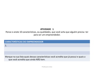 ATIVIDADE 1
Pense e anote 10 características, ou qualidades, que você acha que alguém precisa ter
                              para ser um empreendedor.


CARACTERÍSTICAS DO EMPREENDEDOR
1.



Marque na sua lista quais dessas características você acredita que já possui e quais a
  que você acredita que ainda NÃO tem.


                                       Professora Uires
 