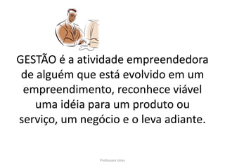 GESTÃO é a atividade empreendedora
 de alguém que está evolvido em um
 empreendimento, reconhece viável
    uma idéia para um produto ou
serviço, um negócio e o leva adiante.


                Professora Uires
 
