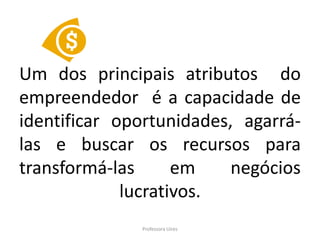 Um dos principais atributos do
empreendedor é a capacidade de
identificar oportunidades, agarrá-
las e buscar os recursos para
transformá-las      em    negócios
             lucrativos.
              Professora Uires
 
