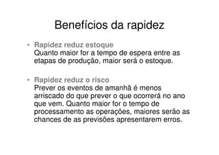 Benefícios da rapidez
• Rapidez reduz estoque
  Quanto maior for a tempo de espera entre as
  etapas de produção, maior será o estoque.

• Rapidez reduz o risco
  Prever os eventos de amanhã é menos
  arriscado do que prever o que ocorrerá no ano
  que vem. Quanto maior for o tempo de
  processamento as operações, maiores serão as
  chances de as previsões apresentarem erros.
 