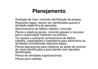 Planejamento
Avaliação de risco, incluindo identificação de perigos;
Requisitos legais –devem ser identificados quanto à
atividade específica da operação;
Gerenciamento de S&Sno trabalho, incluindo:
Planos e objetivos gerais, incluindo pessoal e recursos,
para a organização implantar sua política;
Ter acesso e suficiente conhecimento de S&Sno
trabalho, capacitações e experiência para administrar as
atividades considerando requisitos legais;
Planos operacionais para implantar as ações de controle
de riscos identificados e para atender aos requisitos
identificados;
Planos de atividades organizacionais;
Planos para medição.
 