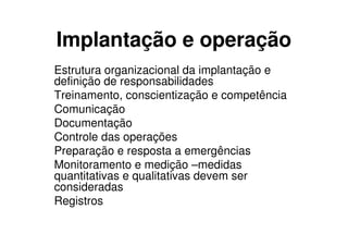 Implantação e operação
Estrutura organizacional da implantação e
definição de responsabilidades
Treinamento, conscientização e competência
Comunicação
Documentação
Controle das operações
Preparação e resposta a emergências
Monitoramento e medição –medidas
quantitativas e qualitativas devem ser
consideradas
Registros
 