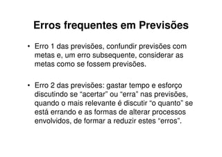 Erros frequentes em Previsões
• Erro 1 das previsões, confundir previsões com
  metas e, um erro subsequente, considerar as
  metas como se fossem previsões.

• Erro 2 das previsões: gastar tempo e esforço
  discutindo se “acertar” ou “erra” nas previsões,
  quando o mais relevante é discutir “o quanto” se
  está errando e as formas de alterar processos
  envolvidos, de formar a reduzir estes “erros”.
 