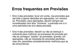 Erros frequentes em Previsões
• Erro 3 das previsões: levar em conta, nas previsões que
  servirão a apoiar decisões em operações, um número
  só. Previsões, para operações, devem sempre ser
  consideradas com dois “números”: a previsão em si e
  uma estimativa do erro desta previsão.

• Erro 4 das previsões: desistir ou não se esforçar o
  suficiente para melhorar os processos de previsão por
  não se conseguir “aceitar” as previsões, quando, em
  operações, não se necessita ter previsões perfeitas,
  mas sim, previsões consistentemente melhores que as
  da concorrência.
 