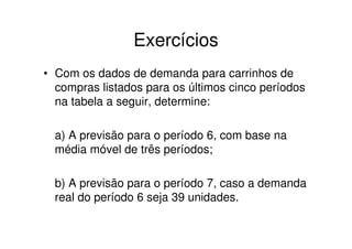 Exercícios
• Com os dados de demanda para carrinhos de
  compras listados para os últimos cinco períodos
  na tabela a seguir, determine:

  a) A previsão para o período 6, com base na
  média móvel de três períodos;

  b) A previsão para o período 7, caso a demanda
  real do período 6 seja 39 unidades.
 