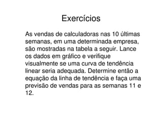 Exercícios
As vendas de calculadoras nas 10 últimas
semanas, em uma determinada empresa,
são mostradas na tabela a seguir. Lance
os dados em gráfico e verifique
visualmente se uma curva de tendência
linear seria adequada. Determine então a
equação da linha de tendência e faça uma
previsão de vendas para as semanas 11 e
12.
 