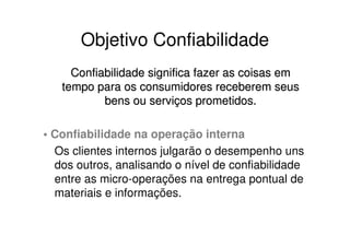 Objetivo Confiabilidade
     Confiabilidade significa fazer as coisas em
   tempo para os consumidores receberem seus
           bens ou serviços prometidos.

• Confiabilidade na operação interna
  Os clientes internos julgarão o desempenho uns
  dos outros, analisando o nível de confiabilidade
  entre as micro-operações na entrega pontual de
  materiais e informações.
 