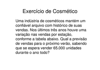 Exercício de Cosmético
Uma indústria de cosméticos mantém um
confiável arquivo com histórico de suas
vendas. Nos últimos três anos houve uma
variação nas vendas por estação,
conforme a tabela abaixo. Qual a previsão
de vendas para o próximo verão, sabendo
que se espera vender 65.000 unidades
durante o ano todo?
 