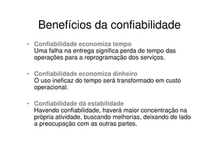 Benefícios da confiabilidade
• Confiabilidade economiza tempo
  Uma falha na entrega significa perda de tempo das
  operações para a reprogramação dos serviços.

• Confiabilidade economiza dinheiro
  O uso ineficaz do tempo será transformado em custo
  operacional.

• Confiabilidade dá estabilidade
  Havendo confiabilidade, haverá maior concentração na
  própria atividade, buscando melhorias, deixando de lado
  a preocupação com as outras partes.
 