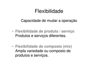 Flexibilidade
     Capacidade de mudar a operação

• Flexibilidade de produto / serviço
  Produtos e serviços diferentes.

• Flexibilidade de composto (mix)
  Ampla variedade ou composto de
  produtos e serviços.
 