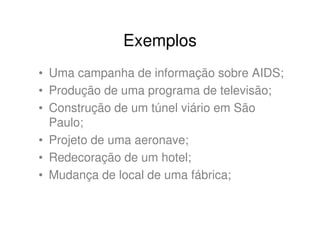 Exemplos
• Uma campanha de informação sobre AIDS;
• Produção de uma programa de televisão;
• Construção de um túnel viário em São
  Paulo;
• Projeto de uma aeronave;
• Redecoração de um hotel;
• Mudança de local de uma fábrica;
 